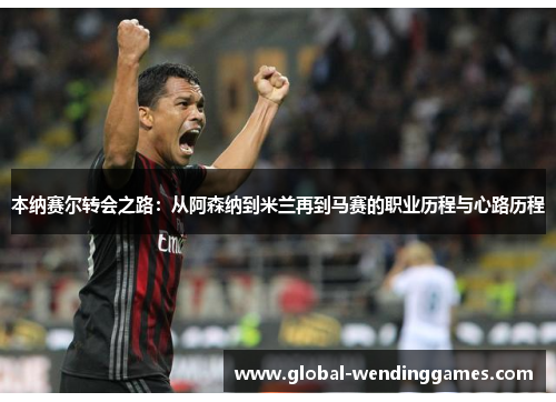 本纳赛尔转会之路：从阿森纳到米兰再到马赛的职业历程与心路历程