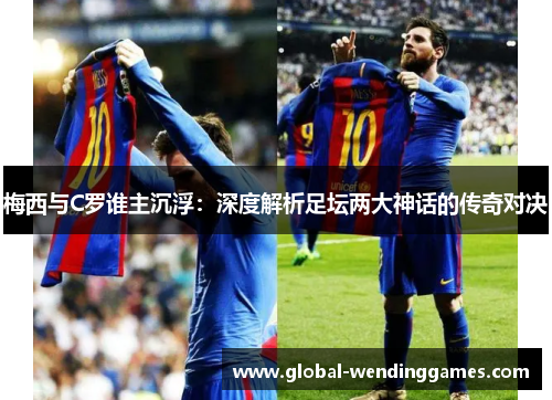 梅西与C罗谁主沉浮：深度解析足坛两大神话的传奇对决