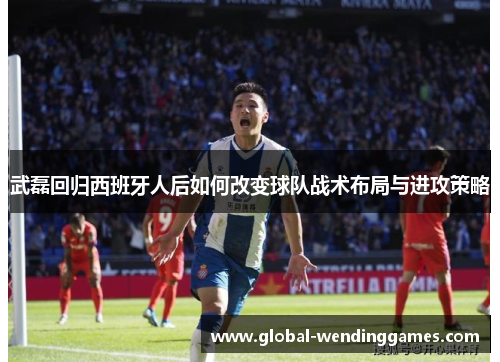 武磊回归西班牙人后如何改变球队战术布局与进攻策略