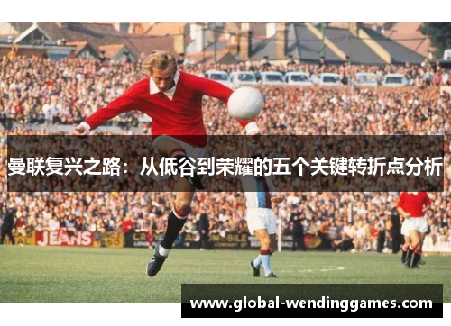 曼联复兴之路：从低谷到荣耀的五个关键转折点分析