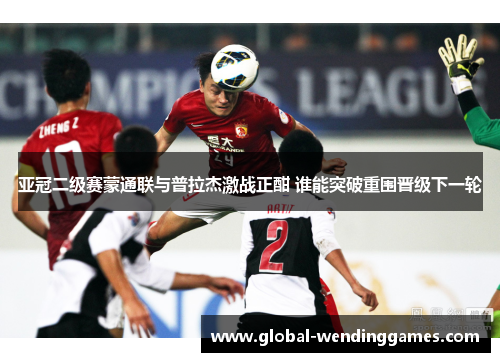 亚冠二级赛蒙通联与普拉杰激战正酣 谁能突破重围晋级下一轮