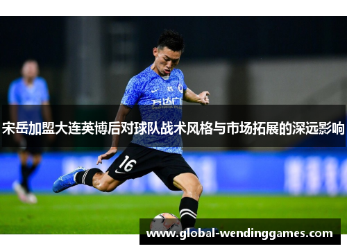 宋岳加盟大连英博后对球队战术风格与市场拓展的深远影响