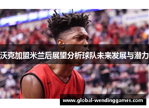 沃克加盟米兰后展望分析球队未来发展与潜力