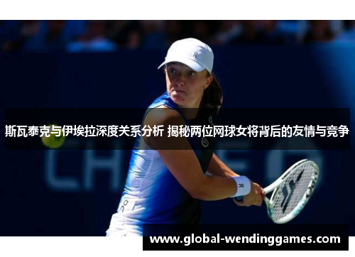 斯瓦泰克与伊埃拉深度关系分析 揭秘两位网球女将背后的友情与竞争