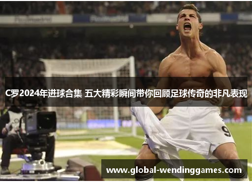 C罗2024年进球合集 五大精彩瞬间带你回顾足球传奇的非凡表现