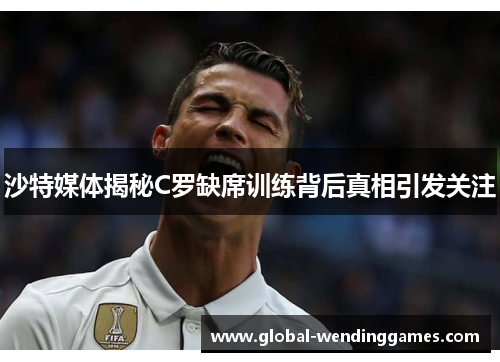 沙特媒体揭秘C罗缺席训练背后真相引发关注