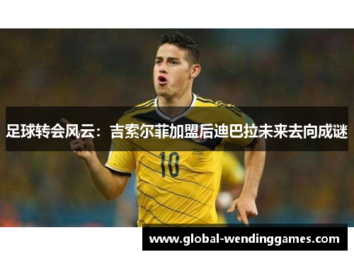 足球转会风云：吉索尔菲加盟后迪巴拉未来去向成谜