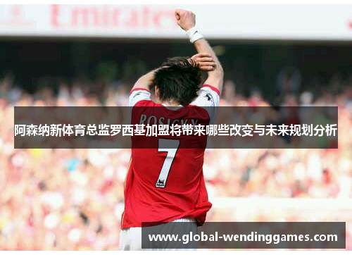 阿森纳新体育总监罗西基加盟将带来哪些改变与未来规划分析