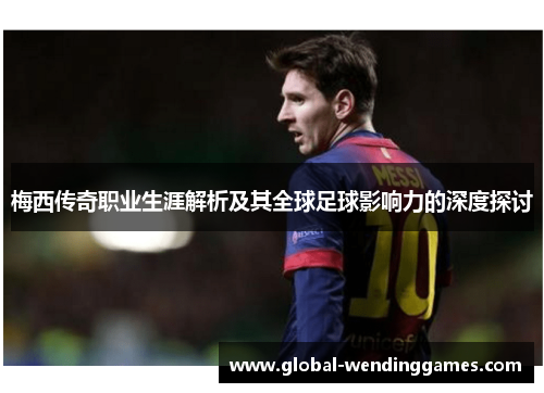 梅西传奇职业生涯解析及其全球足球影响力的深度探讨