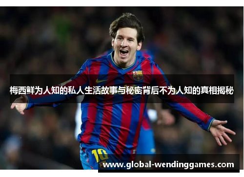 梅西鲜为人知的私人生活故事与秘密背后不为人知的真相揭秘